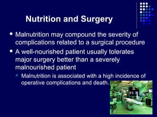 Nutrition and Surgery
 Malnutrition may compound the severity of
complications related to a surgical procedure
 A well-nourished patient usually tolerates
major surgery better than a severely
malnourished patient
 Malnutrition is associated with a high incidence of
operative complications and death.
 