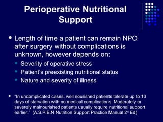 Perioperative Nutritional
Support
 Length of time a patient can remain NPO
after surgery without complications is
unknown, however depends on:
 Severity of operative stress
 Patient’s preexisting nutritional status
 Nature and severity of illness
 “In uncomplicated cases, well nourished patients tolerate up to 10
days of starvation with no medical complications. Moderately or
severely malnourished patients usually require nutritional support
earlier.” (A.S.P.E.N Nutrition Support Practice Manual 2nd
Ed)
 