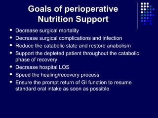 Goals of perioperative
Nutrition Support
 Decrease surgical mortality
 Decrease surgical complications and infection
 Reduce the catabolic state and restore anabolism
 Support the depleted patient throughout the catabolic
phase of recovery
 Decrease hospital LOS
 Speed the healing/recovery process
 Ensure the prompt return of GI function to resume
standard oral intake as soon as possible
 