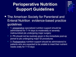 Perioperative Nutrition
Support Guidelines
 The American Society for Parenteral and
Enteral Nutrition evidence-based practice
guidelines
 1. preoperative specialized nutrition support should be
administered for 7-14 days to moderately or severely
malnourished pts undergoing major surgery
 2. PN should not be routinely given in the immediate post-op
period to pts undergoing major GI procedures
 3. Postoperative nutrition support should be administered to
patients who are expected to be unable to meet their nutrient
needs orally for 7-10 days
 
