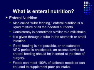 What is enteral nutrition?
 Enteral Nutrition
 Also called "tube feeding," enteral nutrition is a
liquid mixture of all the needed nutrients.
 Consistency is sometimes similar to a milkshake.
 It is given through a tube in the stomach or small
intestine.
 If oral feeding is not possible, or an extended
NPO period is anticipated, an access devise for
enteral feeding should be inserted at the time of
surgery.
 Feeds can meet 100% of patient’s needs or can
be used to supplement poor po intake.
 