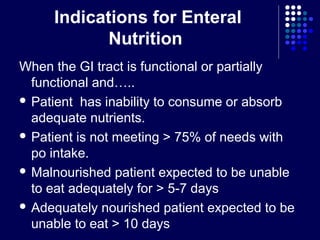 Indications for Enteral
Nutrition
When the GI tract is functional or partially
functional and…..
 Patient has inability to consume or absorb
adequate nutrients.
 Patient is not meeting > 75% of needs with
po intake.
 Malnourished patient expected to be unable
to eat adequately for > 5-7 days
 Adequately nourished patient expected to be
unable to eat > 10 days
 