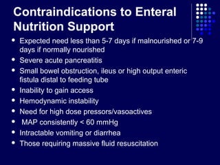 Contraindications to Enteral
Nutrition Support
 Expected need less than 5-7 days if malnourished or 7-9
days if normally nourished
 Severe acute pancreatitis
 Small bowel obstruction, ileus or high output enteric
fistula distal to feeding tube
 Inability to gain access
 Hemodynamic instability
 Need for high dose pressors/vasoactives
 MAP consistently < 60 mmHg
 Intractable vomiting or diarrhea
 Those requiring massive fluid resuscitation
 