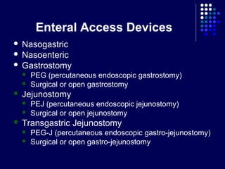 Enteral Access Devices
 Nasogastric
 Nasoenteric
 Gastrostomy
 PEG (percutaneous endoscopic gastrostomy)
 Surgical or open gastrostomy
 Jejunostomy
 PEJ (percutaneous endoscopic jejunostomy)
 Surgical or open jejunostomy
 Transgastric Jejunostomy
 PEG-J (percutaneous endoscopic gastro-jejunostomy)
 Surgical or open gastro-jejunostomy
 