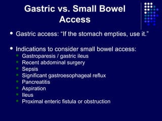 Gastric vs. Small Bowel
Access
 Gastric access: “If the stomach empties, use it.”
 Indications to consider small bowel access:
 Gastroparesis / gastric ileus
 Recent abdominal surgery
 Sepsis
 Significant gastroesophageal reflux
 Pancreatitis
 Aspiration
 Ileus
 Proximal enteric fistula or obstruction
 