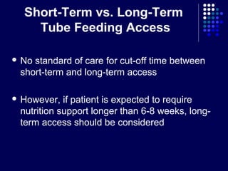 Short-Term vs. Long-Term
Tube Feeding Access
 No standard of care for cut-off time between
short-term and long-term access
 However, if patient is expected to require
nutrition support longer than 6-8 weeks, long-
term access should be considered
 