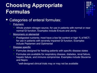 Choosing Appropriate
Formulas
 Categories of enteral formulas:
 Polymeric
 Whole protein nitrogen source, for use in patients with normal or near
normal GI function. Examples include Ensure and Jevity.
 Monomeric or elemental
 Predigested nutrients; most have a low fat content or high % of MCT;
for use in patients with severely impaired GI function. Examples
include Peptamen and Optimental
 Disease specific
 Formulas designed for feeding patients with specific disease states
 Formulas are available for respiratory disease, diabetes, renal failure,
hepatic failure, and immune compromise. Examples include Glucerna
and Nepro
*well-designed clinical trials may or may not be available
 
