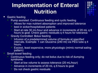 Implementation of Enteral
Nutrition
 Gastric feeding
 Pump assisted: Continuous feeding and cyclic feeding
 Allows for max nutrient absoroption and improved tolerance
 best in sicker/hospitalized patients
 Start at rate 30 mL/hour and advance in increments of 20 mL q 8
hours to goal. Check gastric residuals q 4 hours for tolerance
 Gravity Controlled: Bolus feeding
 Infusion of a predetermined volume of formula at specified
intervals. Example: 1 can Glucerna (240 ml) via PEG tube q 4
hours.
 Easiest, least expensive, more physiologic (mimic normal eating
pattern)
 Small bowel feeding
 Continuous feeding only; do not bolus due to risk of dumping
syndrome
 Start at low volume to assess tolerance (20 mL/hour)
 Advance in increments of 20 mL q 8 hours to goal
 Do not check gastric residuals
 