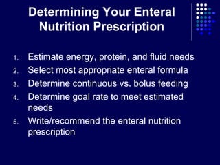 Determining Your Enteral
Nutrition Prescription
1. Estimate energy, protein, and fluid needs
2. Select most appropriate enteral formula
3. Determine continuous vs. bolus feeding
4. Determine goal rate to meet estimated
needs
5. Write/recommend the enteral nutrition
prescription
 