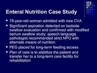Enteral Nutrition Case Study
 78-year-old woman admitted with new CVA
 Significant aspiration detected on bedside
swallow evaluation and confirmed with modified
barium swallow study; speech language
pathologist recommended strict NPO with
alternate means of nutrition
 PEG placed for long-term feeding access
 Plan of care is to stabilize the patient and
transfer her to a long-term care facility for
rehabilitation
 