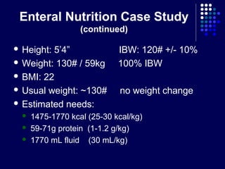 Enteral Nutrition Case Study
(continued)
 Height: 5’4” IBW: 120# +/- 10%
 Weight: 130# / 59kg 100% IBW
 BMI: 22
 Usual weight: ~130# no weight change
 Estimated needs:
 1475-1770 kcal (25-30 kcal/kg)
 59-71g protein (1-1.2 g/kg)
 1770 mL fluid (30 mL/kg)
 