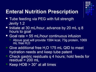 Enteral Nutrition Prescription
 Tube feeding via PEG with full strength
Jevity 1.2
 Initiate at 30 mL/hour, advance by 20 mL q 8
hours to goal
 Goal rate = 55 mL/hour continuous infusion
 Above goal will provide 1584 kcal, 73g protein, 1069
mL free H2O
 Give additional free H2O 175 mL QID to meet
hydration needs and keep tube patent
 Check gastric residuals q 4 hours; hold feeds for
residual > 200 mL
 Keep HOB > 30° at all times
 