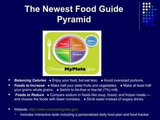 The Newest Food Guide
Pyramid
 Balancing Calories ● Enjoy your food, but eat less. ● Avoid oversized portions.
 Foods to Increase ● Make half your plate fruits and vegetables. ● Make at least half
your grains whole grains. ● Switch to fat-free or low-fat (1%) milk.
 Foods to Reduce ● Compare sodium in foods like soup, bread, and frozen meals ―
and choose the foods with lower numbers. ● Drink water instead of sugary drinks.
 Website: http://www.choosemyplate.gov/
 Includes interactive tools including a personalized daily food plan and food tracker
 
