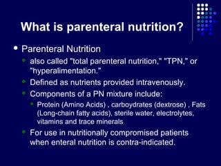 What is parenteral nutrition?
 Parenteral Nutrition
 also called "total parenteral nutrition," "TPN," or
"hyperalimentation."
 Defined as nutrients provided intravenously.
 Components of a PN mixture include:
 Protein (Amino Acids) , carboydrates (dextrose) , Fats
(Long-chain fatty acids), sterile water, electrolytes,
vitamins and trace minerals
 For use in nutritionally compromised patients
when enteral nutrition is contra-indicated.
 