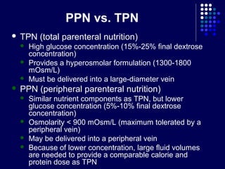 PPN vs. TPN
 TPN (total parenteral nutrition)
 High glucose concentration (15%-25% final dextrose
concentration)
 Provides a hyperosmolar formulation (1300-1800
mOsm/L)
 Must be delivered into a large-diameter vein
 PPN (peripheral parenteral nutrition)
 Similar nutrient components as TPN, but lower
glucose concentration (5%-10% final dextrose
concentration)
 Osmolarity < 900 mOsm/L (maximum tolerated by a
peripheral vein)
 May be delivered into a peripheral vein
 Because of lower concentration, large fluid volumes
are needed to provide a comparable calorie and
protein dose as TPN
 