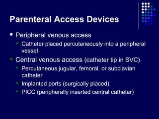 Parenteral Access Devices
 Peripheral venous access
 Catheter placed percutaneously into a peripheral
vessel
 Central venous access (catheter tip in SVC)
 Percutaneous jugular, femoral, or subclavian
catheter
 Implanted ports (surgically placed)
 PICC (peripherally inserted central catheter)
 