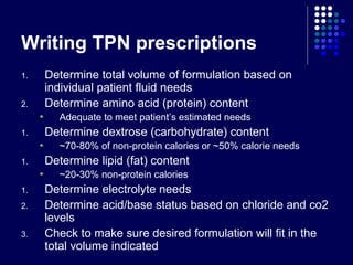 Writing TPN prescriptions
1. Determine total volume of formulation based on
individual patient fluid needs
2. Determine amino acid (protein) content
Adequate to meet patient’s estimated needs
1. Determine dextrose (carbohydrate) content
~70-80% of non-protein calories or ~50% calorie needs
1. Determine lipid (fat) content
~20-30% non-protein calories
1. Determine electrolyte needs
2. Determine acid/base status based on chloride and co2
levels
3. Check to make sure desired formulation will fit in the
total volume indicated
 