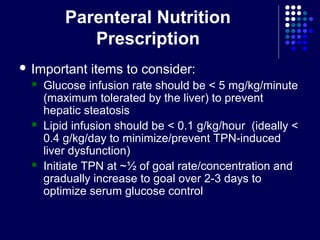 Parenteral Nutrition
Prescription
 Important items to consider:
 Glucose infusion rate should be < 5 mg/kg/minute
(maximum tolerated by the liver) to prevent
hepatic steatosis
 Lipid infusion should be < 0.1 g/kg/hour (ideally <
0.4 g/kg/day to minimize/prevent TPN-induced
liver dysfunction)
 Initiate TPN at ~½ of goal rate/concentration and
gradually increase to goal over 2-3 days to
optimize serum glucose control
 
