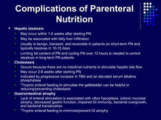 Complications of Parenteral
Nutrition
 Hepatic steatosis
 May occur within 1-2 weeks after starting PN
 May be associated with fatty liver infiltration
 Usually is benign, transient, and reversible in patients on short-term PN and
typically resolves in 10-15 days
 Limiting fat content of PN and cycling PN over 12 hours is needed to control
steatosis in long-term PN patients
 Cholestasis
 Occurs because there are no intestinal nutrients to stimulate hepatic bile flow
 May occur 2-6 weeks after starting PN
 Indicated by progressive increase in TBili and an elevated serum alkaline
phosphatase
 *Trophic enteral feeding to stimulate the gallbladder can be helpful in
reducing/preventing cholestasis
 Gastrointestinal atrophy
 Lack of enteral stimulation is associated with villus hypoplasia, colonic mucosal
atrophy, decreased gastric function, impaired GI immunity, bacterial overgrowth,
and bacterial translocation
 *Trophic enteral feeding to minimize/prevent GI atrophy
 