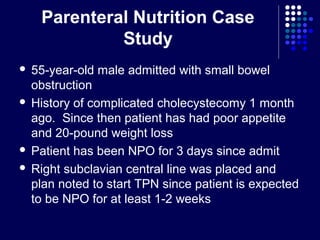Parenteral Nutrition Case
Study
 55-year-old male admitted with small bowel
obstruction
 History of complicated cholecystecomy 1 month
ago. Since then patient has had poor appetite
and 20-pound weight loss
 Patient has been NPO for 3 days since admit
 Right subclavian central line was placed and
plan noted to start TPN since patient is expected
to be NPO for at least 1-2 weeks
 