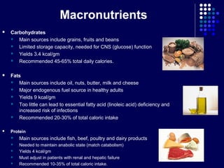 Macronutrients
 Carbohydrates
 Main sources include grains, fruits and beans
 Limited storage capacity, needed for CNS (glucose) function
 Yields 3.4 kcal/gm
 Recommended 45-65% total daily calories.
 Fats
 Main sources include oil, nuts, butter, milk and cheese
 Major endogenous fuel source in healthy adults
 Yields 9 kcal/gm
 Too little can lead to essential fatty acid (linoleic acid) deficiency and
increased risk of infections
 Recommended 20-30% of total caloric intake
 Protein
 Main sources include fish, beef, poultry and dairy products
 Needed to maintain anabolic state (match catabolism)
 Yields 4 kcal/gm
 Must adjust in patients with renal and hepatic failure
 Recommended 10-35% of total caloric intake.
 