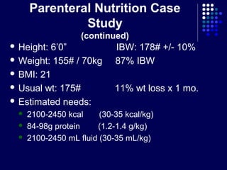 Parenteral Nutrition Case
Study
(continued)
 Height: 6’0” IBW: 178# +/- 10%
 Weight: 155# / 70kg 87% IBW
 BMI: 21
 Usual wt: 175# 11% wt loss x 1 mo.
 Estimated needs:
 2100-2450 kcal (30-35 kcal/kg)
 84-98g protein (1.2-1.4 g/kg)
 2100-2450 mL fluid (30-35 mL/kg)
 