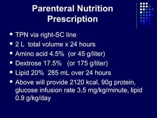Parenteral Nutrition
Prescription
 TPN via right-SC line
 2 L total volume x 24 hours
 Amino acid 4.5% (or 45 g/liter)
 Dextrose 17.5% (or 175 g/liter)
 Lipid 20% 285 mL over 24 hours
 Above will provide 2120 kcal, 90g protein,
glucose infusion rate 3.5 mg/kg/minute, lipid
0.9 g/kg/day
 