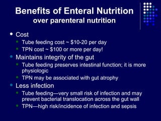 Benefits of Enteral Nutrition
over parenteral nutrition
 Cost
 Tube feeding cost ~ $10-20 per day
 TPN cost ~ $100 or more per day!
 Maintains integrity of the gut
 Tube feeding preserves intestinal function; it is more
physiologic
 TPN may be associated with gut atrophy
 Less infection
 Tube feeding—very small risk of infection and may
prevent bacterial translocation across the gut wall
 TPN—high risk/incidence of infection and sepsis
 