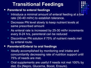 Transitional Feedings
 Parenteral to enteral feedings
 Introduce a minimal amount of enteral feeding at a low
rate (30-40 ml/hr) to establish tolerance.
 Decrease PN level slowly to keep nutrient levels at
same prescribed amount
 As enteral rate is increased by 25-30 ml/hr increments
every 8-24 hrs, parenteral can be reduced
 Discontinue PN solution if 75% of nutrient needs met
by enteral route.
 Parenteral/Enteral to oral feedings
 Ideally accomplished by monitoring oral intake and
concomitantly decreasing rate of nutrition support until
75% of needs are met.
 Oral supplements are useful if needs not met 100% by
diet. Ex (Nepro, Glucerna, Boost, Ensure).
 