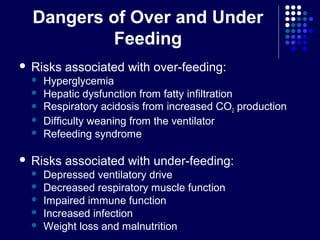 Dangers of Over and Under
Feeding
 Risks associated with over-feeding:
 Hyperglycemia
 Hepatic dysfunction from fatty infiltration
 Respiratory acidosis from increased CO2 production
 Difficulty weaning from the ventilator
 Refeeding syndrome
 Risks associated with under-feeding:
 Depressed ventilatory drive
 Decreased respiratory muscle function
 Impaired immune function
 Increased infection
 Weight loss and malnutrition
 