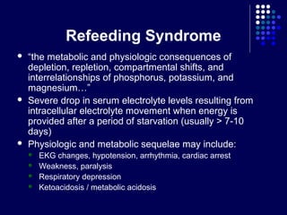 Refeeding Syndrome
 “the metabolic and physiologic consequences of
depletion, repletion, compartmental shifts, and
interrelationships of phosphorus, potassium, and
magnesium…”
 Severe drop in serum electrolyte levels resulting from
intracellular electrolyte movement when energy is
provided after a period of starvation (usually > 7-10
days)
 Physiologic and metabolic sequelae may include:
 EKG changes, hypotension, arrhythmia, cardiac arrest
 Weakness, paralysis
 Respiratory depression
 Ketoacidosis / metabolic acidosis
 