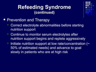 Refeeding Syndrome
(continued)
 Prevention and Therapy
 Correct electrolyte abnormalities before starting
nutrition support
 Continue to monitor serum electrolytes after
nutrition support begins and replete aggressively
 Initiate nutrition support at low rate/concentration (~
50% of estimated needs) and advance to goal
slowly in patients who are at high risk
 