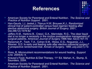 References
 American Society for Parenteral and Enteral Nutrition. The Science and
Practice of Nutrition Support. 2001.
 Han-Geurts, I.J, Jeekel,J.,Tilanus H.W, Brouwer,K.J., Randomized
clinical trial of patient-controlled versus fixed regimen feeding after
elective abdominal surgery. British Journal of Surgery. 2001,
Dec;88(12):1578-82
 Jeffery K.M., Harkins B., Cresci, G.A., Marindale, R.G., The clear liquid
diet is no longer a necessity in the routine postoperative management of
surgical patients. American Journal of Surgery.1996 Mar; 62(3):167-70
 Reissman.P., Teoh, T.A., Cohen S.M., Weiss, E.G., Nogueras, J.J.,
Wexner, S.D. Is early oral feeding safe after elective colorectal surgery?
A prospective randomized trial. Annals of Surgery. 1995 July;222(1):73-
7.
 Ross, R. Micronutrient recommendations for wound healing. Support
Line. 2004(4): 4.
 Krause’s Food, Nutrition & Diet Therapy, 11th
Ed. Mahan, K., Stump, S.
Saunders, 2004.
 American Society for Parenteral and Enteral Nutrition. The Science and
Practice of Nutrition Support. 2001.
 