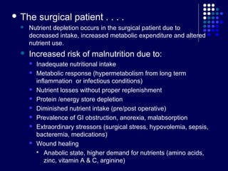  The surgical patient . . . .
 Nutrient depletion occurs in the surgical patient due to
decreased intake, increased metabolic expenditure and altered
nutrient use.
 Increased risk of malnutrition due to:
 Inadequate nutritional intake
 Metabolic response (hypermetabolism from long term
inflammation or infectious conditions)
 Nutrient losses without proper replenishment
 Protein /energy store depletion
 Diminished nutrient intake (pre/post operative)
 Prevalence of GI obstruction, anorexia, malabsorption
 Extraordinary stressors (surgical stress, hypovolemia, sepsis,
bacteremia, medications)
 Wound healing
 Anabolic state, higher demand for nutrients (amino acids,
zinc, vitamin A & C, arginine)
 