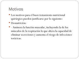 Motivos Los motivos para el buen tratamiento nutricional quirúrgico pueden justificarse por lo siguiente: Desnutrición: - Aminora la función muscular, incluyendo la de los músculos de la respiración lo que altera la capacidad de eliminar secreciones y aumenta el riesgo de infecciones torácicas. 