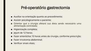 Pré-operatório gastrectomia
■ Auxiliar na orientação quanto ao procedimento;
■ Assistir psicologicamente o paciente;
■ Orientar que a cirurgia afetará sua dieta sendo necessário uma
alimentação controlada;
■ Higienização completa;
■ Jejum de 12 horas;
■ Fazer enteróclise 10 horas antes da cirurgia, conforme prescrição;
■ Fazer tricotomia abdominal;
■ Verificar sinais vitais;
 