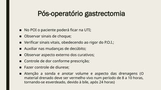 Pós-operatório gastrectomia
■ No POI o paciente poderá ficar na UTI;
■ Observar sinais de choque;
■ Verificar sinais vitais, obedecendo ao rigor do P.O.I.;
■ Auxiliar nas mudanças de decúbito;
■ Observar aspecto externo dos curativos;
■ Controle de dor conforme prescrição;
■ Fazer controle de diurese;
■ Atenção a sonda e anotar volume e aspecto das drenagens (O
material drenado deve ser vermelho vivo num período de 8 a 10 horas,
tornando-se esverdeado, devido à bile, após 24 horas)
 