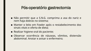 Pós-operatório gastrectomia
■ Não permitir que a S.N.G. comprima a asa do nariz e
nem haja dobras no sistema;
■ Manter o leito em Fowler após o restabelecimento dos
sinais vitais e oferta de dieta;
■ Realizar higiene oral do paciente;
■ Observar ocorrência de náuseas, vômitos, distensão
abdominal. Anotar e avisar o enfermeiro;
 