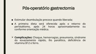 Pós-operatório gastrectomia
■ Estimular deambulação precoce quando liberada;
■ A primeira dieta será oferecida após o retorno do
peristaltismo, após 24 horas aproximadamente ou
conforme orientação médica.
 Complicações: Choque, hemorragias, pneumonia, síndrome
do esvaziamento rápido, ílio paralítico, deficiência de
vitamina B12 e ferro.
 