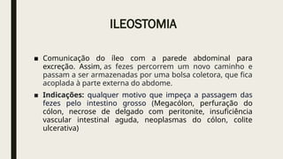 ILEOSTOMIA
■ Comunicação do íleo com a parede abdominal para
excreção. Assim, as fezes percorrem um novo caminho e
passam a ser armazenadas por uma bolsa coletora, que fica
acoplada à parte externa do abdome.
■ Indicações: qualquer motivo que impeça a passagem das
fezes pelo intestino grosso (Megacólon, perfuração do
cólon, necrose de delgado com peritonite, insuficiência
vascular intestinal aguda, neoplasmas do cólon, colite
ulcerativa)
 
