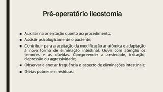 Pré-operatório ileostomia
■ Auxiliar na orientação quanto ao procedimento;
■ Assistir psicologicamente o paciente;
■ Contribuir para a aceitação da modificação anatômica e adaptação
à nova forma de eliminação intestinal. Ouvir com atenção os
temores e as dúvidas. Compreender a ansiedade, irritação,
depressão ou agressividade;
■ Observar e anotar frequência e aspecto de eliminações intestinais;
■ Dietas pobres em resíduos;
 