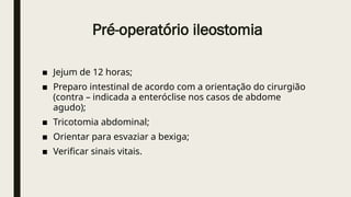 Pré-operatório ileostomia
■ Jejum de 12 horas;
■ Preparo intestinal de acordo com a orientação do cirurgião
(contra – indicada a enteróclise nos casos de abdome
agudo);
■ Tricotomia abdominal;
■ Orientar para esvaziar a bexiga;
■ Verificar sinais vitais.
 