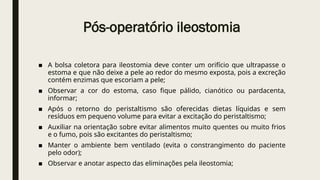 Pós-operatório ileostomia
■ A bolsa coletora para ileostomia deve conter um orifício que ultrapasse o
estoma e que não deixe a pele ao redor do mesmo exposta, pois a excreção
contém enzimas que escoriam a pele;
■ Observar a cor do estoma, caso fique pálido, cianótico ou pardacenta,
informar;
■ Após o retorno do peristaltismo são oferecidas dietas líquidas e sem
resíduos em pequeno volume para evitar a excitação do peristaltismo;
■ Auxiliar na orientação sobre evitar alimentos muito quentes ou muito frios
e o fumo, pois são excitantes do peristaltismo;
■ Manter o ambiente bem ventilado (evita o constrangimento do paciente
pelo odor);
■ Observar e anotar aspecto das eliminações pela ileostomia;
 