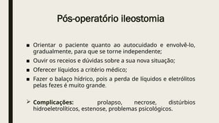 Pós-operatório ileostomia
■ Orientar o paciente quanto ao autocuidado e envolvê-lo,
gradualmente, para que se torne independente;
■ Ouvir os receios e dúvidas sobre a sua nova situação;
■ Oferecer líquidos a critério médico;
■ Fazer o balaço hídrico, pois a perda de líquidos e eletrólitos
pelas fezes é muito grande.
 Complicações: prolapso, necrose, distúrbios
hidroeletrolíticos, estenose, problemas psicológicos.
 