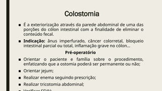 Colostomia
■ É a exteriorização através da parede abdominal de uma das
porções do cólon intestinal com a finalidade de eliminar o
conteúdo fecal.
■ Indicação: ânus imperfurado, câncer colorretal, bloqueio
intestinal parcial ou total, inflamação grave no cólon...
Pré-operatório
■ Orientar o paciente e família sobre o procedimento,
enfatizando que a ostomia poderá ser permanente ou não;
■ Orientar jejum;
■ Realizar enema seguindo prescrição;
■ Realizar tricotomia abdominal;
 