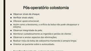 Pós-operatório colostomia
■ Observar sinais de choque;
■ Verificar sinais vitais;
■ Oferecer apoio emocional;
■ Assim como a ileostomia, o orifício da bolsa não pode ultrapassar o
estoma;
■ Observar integridade da pele;
■ Monitorar cuidadosamente as ingestão e perdas do cliente;
■ Observar e anotar aspectos das eliminações;
■ Realizar troca da bolsa de colostomia mantendo-a sempre limpa;
■ Orientar ao paciente sobre o autocuidado.
 