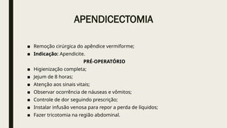 APENDICECTOMIA
■ Remoção cirúrgica do apêndice vermiforme;
■ Indicação: Apendicite.
PRÉ-OPERATÓRIO
■ Higienização completa;
■ Jejum de 8 horas;
■ Atenção aos sinais vitais;
■ Observar ocorrência de náuseas e vômitos;
■ Controle de dor seguindo prescrição;
■ Instalar infusão venosa para repor a perda de líquidos;
■ Fazer tricotomia na região abdominal.
 