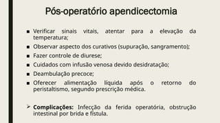 Pós-operatório apendicectomia
■ Verificar sinais vitais, atentar para a elevação da
temperatura;
■ Observar aspecto dos curativos (supuração, sangramento);
■ Fazer controle de diurese;
■ Cuidados com infusão venosa devido desidratação;
■ Deambulação precoce;
■ Oferecer alimentação líquida após o retorno do
peristaltismo, segundo prescrição médica.
 Complicações: Infecção da ferida operatória, obstrução
intestinal por brida e fístula.
 