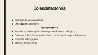 Colescistectomia
■ Retirada da vesícula biliar;
■ Indicação: Colecistite;
Pré-operatório
■ Auxiliar na orientação sobre o procedimento cirúrgico;
■ Orientar sobre presença de dreno e sonda após o procedimento;
■ Orientar sobre jejum;
■ Verificar sinais vitais;
 