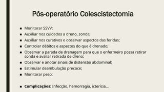 Pós-operatório Colescistectomia
■ Monitorar SSVV;
■ Auxiliar nos cuidados a dreno, sonda;
■ Auxiliar nos curativos e observar aspectos das feridas;
■ Controlar débitos e aspectos do que é drenado;
■ Observar a parada de drenagem para que o enfermeiro possa retirar
sonda e avaliar retirada de dreno;
■ Observar e anotar sinais de distensão abdominal;
■ Estimular deambulação precoce;
■ Monitorar peso;
■ Complicações: Infecção, hemorragia, icterícia...
 